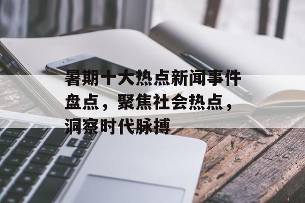 暑期十大热点新闻事件盘点，聚焦社会热点，洞察时代脉搏