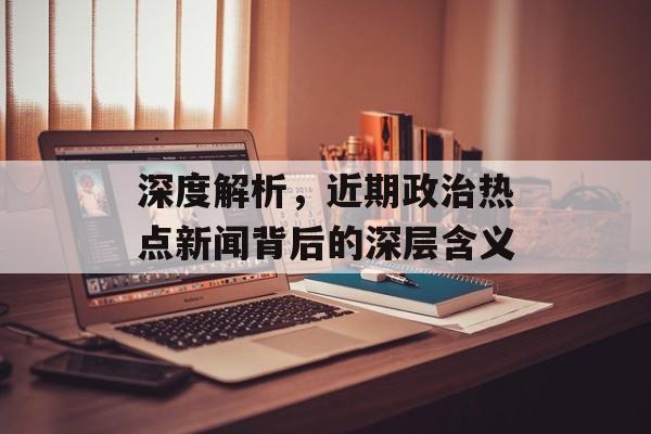 深度解析，近期政治热点新闻背后的深层含义