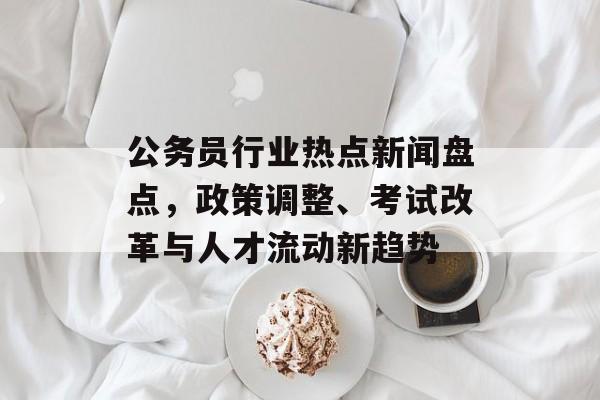 公务员行业热点新闻盘点,政策调整、考试改革与人才流动新趋势 公务员行业热点新闻盘点,政策调整、考试改革与人才流动新趋势
