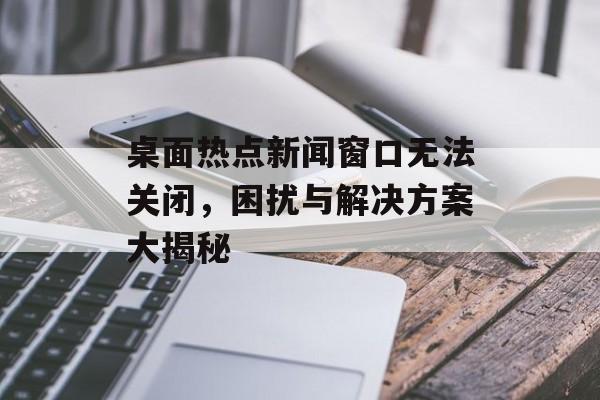 桌面热点新闻窗口无法关闭，困扰与解决方案大揭秘