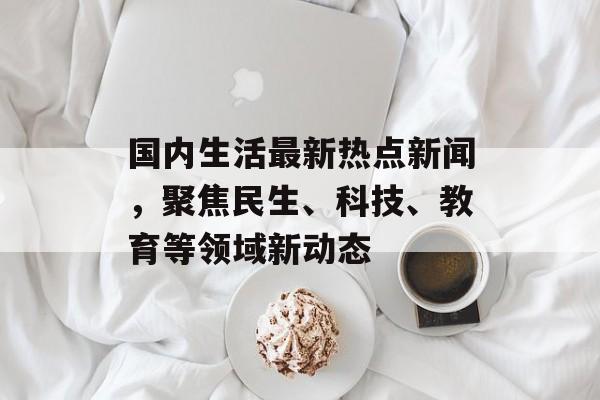 国内生活最新热点新闻,聚焦民生、科技、教育等领域新动态 国内生活最新热点新闻,聚焦民生、科技、教育等领域新动态