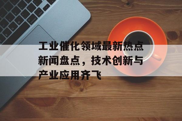 工业催化领域最新热点新闻盘点，技术创新与产业应用齐飞