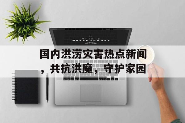 国内洪涝灾害热点新闻，共抗洪魔，守护家园