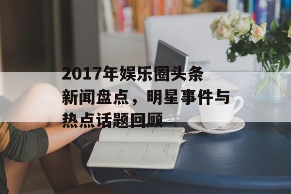 2017年娱乐圈头条新闻盘点,明星事件与热点话题回顾 2017年娱乐圈头条新闻盘点,明星事件与热点话题回顾