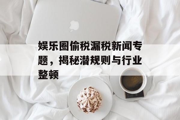 娱乐圈偷税漏税新闻专题，揭秘潜规则与行业整顿