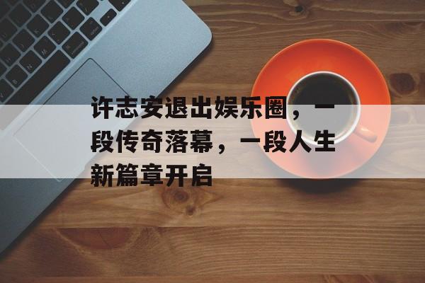 许志安退出娱乐圈，一段传奇落幕，一段人生新篇章开启