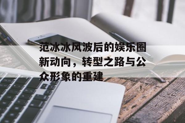 范冰冰风波后的娱乐圈新动向,转型之路与公众形象的重建 范冰冰风波后的娱乐圈新动向,转型之路与公众形象的重建