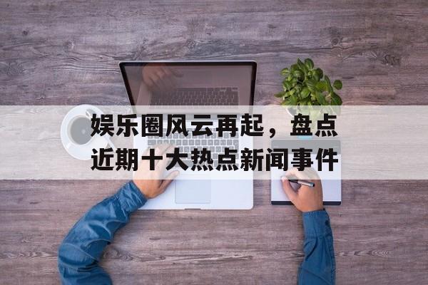 娱乐圈风云再起，盘点近期十大热点新闻事件