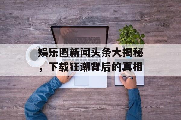 娱乐圈新闻头条大揭秘,下载狂潮背后的真相 娱乐圈新闻头条大揭秘,下载狂潮背后的真相