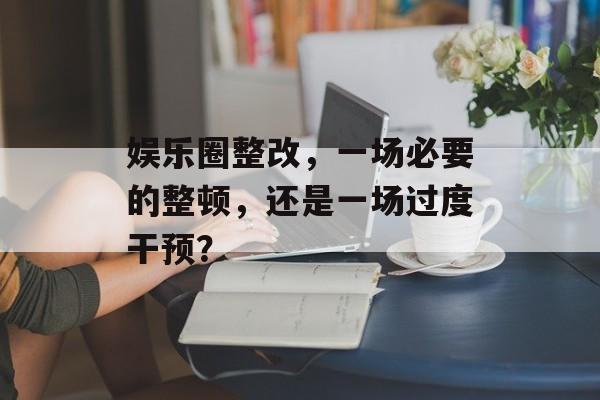 娱乐圈整改，一场必要的整顿，还是一场过度干预？