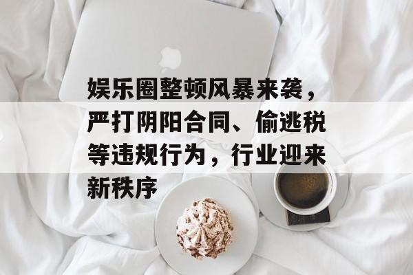 娱乐圈整顿风暴来袭，严打阴阳合同、偷逃税等违规行为，行业迎来新秩序