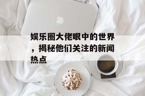 娱乐圈大佬眼中的世界，揭秘他们关注的新闻热点