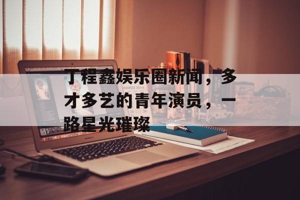 丁程鑫娱乐圈新闻，多才多艺的青年演员，一路星光璀璨