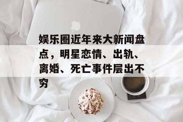 娱乐圈近年来大新闻盘点，明星恋情、出轨、离婚、死亡事件层出不穷