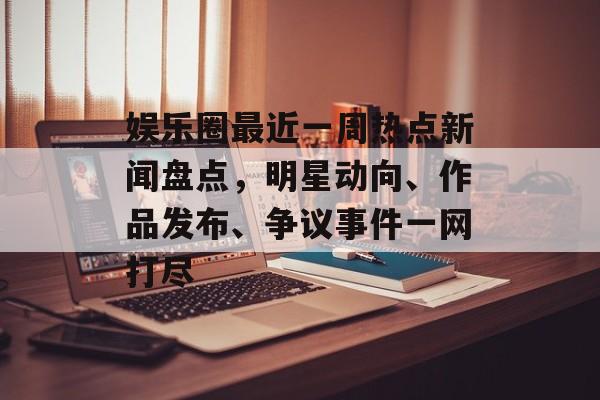 娱乐圈最近一周热点新闻盘点，明星动向、作品发布、争议事件一网打尽