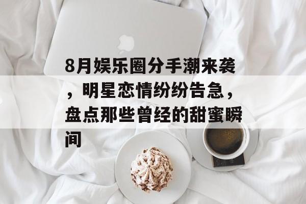 8月娱乐圈分手潮来袭，明星恋情纷纷告急，盘点那些曾经的甜蜜瞬间