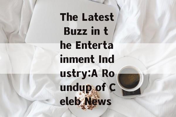 The Latest Buzz in the Entertainment Industry:A Roundup of Celeb News