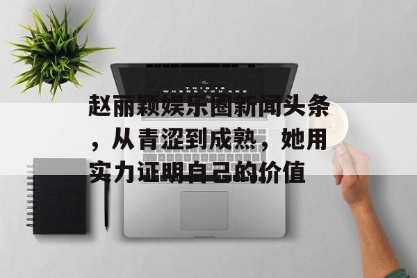 赵丽颖娱乐圈新闻头条，从青涩到成熟，她用实力证明自己的价值