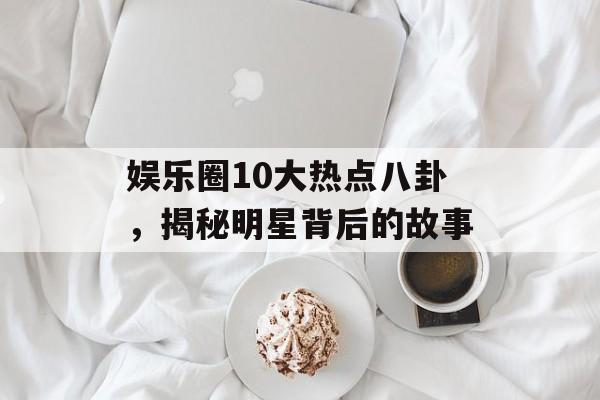 娱乐圈10大热点八卦，揭秘明星背后的故事