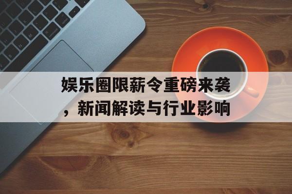 娱乐圈限薪令重磅来袭，新闻解读与行业影响