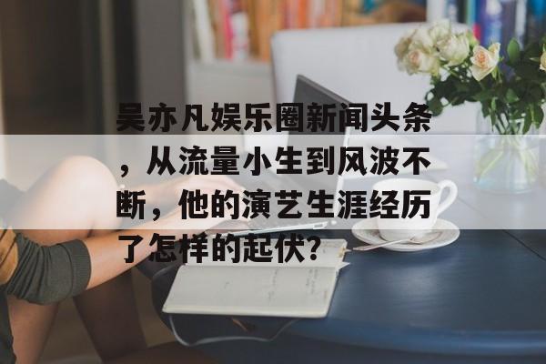 吴亦凡娱乐圈新闻头条,从流量小生到风波不断,他的演艺生涯经历了怎样的起伏? 吴亦凡娱乐圈新闻头条,从流量小生到风波不断,他的演艺生涯经历了怎样的起伏?