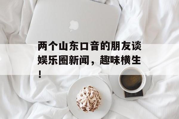 两个山东口音的朋友谈娱乐圈新闻，趣味横生！