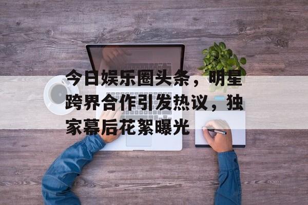 今日娱乐圈头条,明星跨界合作引发热议,独家幕后花絮曝光 今日娱乐圈头条,明星跨界合作引发热议,独家幕后花絮曝光