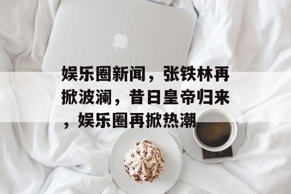 娱乐圈新闻，张铁林再掀波澜，昔日皇帝归来，娱乐圈再掀热潮