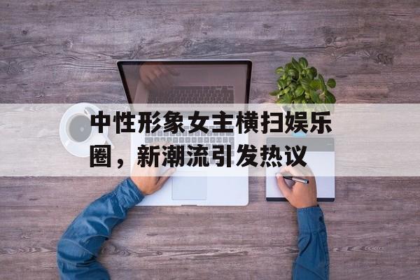 中性形象女主横扫娱乐圈,新潮流引发热议 中性形象女主横扫娱乐圈,新潮流引发热议