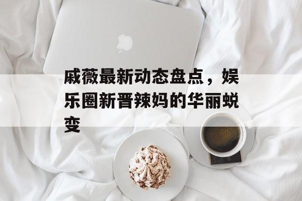 戚薇最新动态盘点，娱乐圈新晋辣妈的华丽蜕变