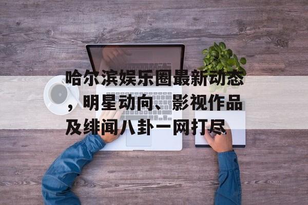哈尔滨娱乐圈最新动态，明星动向、影视作品及绯闻八卦一网打尽