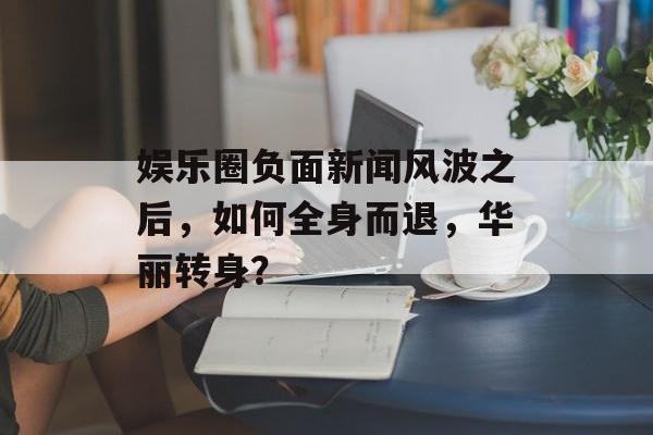 娱乐圈负面新闻风波之后，如何全身而退，华丽转身？