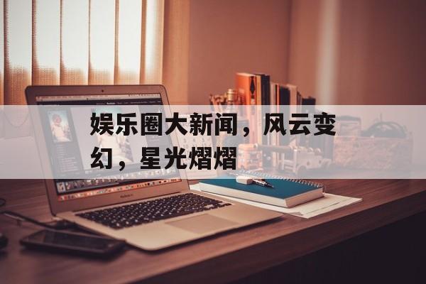 娱乐圈大新闻，风云变幻，星光熠熠