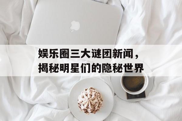 娱乐圈三大谜团新闻，揭秘明星们的隐秘世界