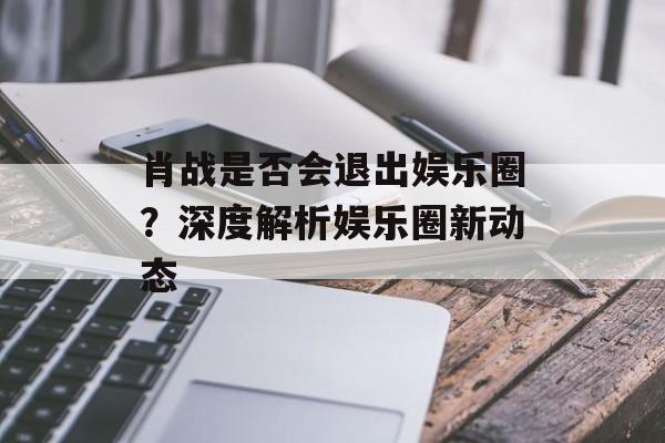 肖战是否会退出娱乐圈？深度解析娱乐圈新动态