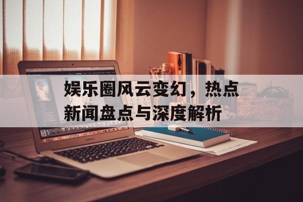 娱乐圈风云变幻，热点新闻盘点与深度解析