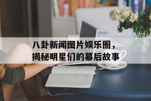 八卦新闻图片娱乐圈，揭秘明星们的幕后故事