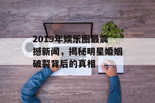 2019年娱乐圈最震撼新闻，揭秘明星婚姻破裂背后的真相