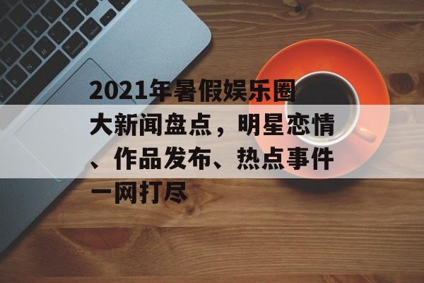 2021年暑假娱乐圈大新闻盘点，明星恋情、作品发布、热点事件一网打尽