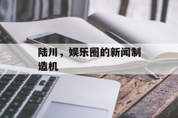 陆川，娱乐圈的新闻制造机