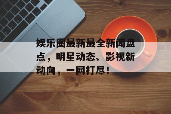 娱乐圈最新最全新闻盘点，明星动态、影视新动向，一网打尽！