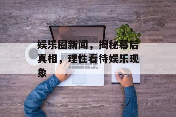 娱乐圈新闻，揭秘幕后真相，理性看待娱乐现象