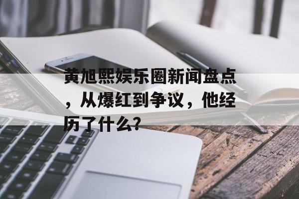 黄旭熙娱乐圈新闻盘点，从爆红到争议，他经历了什么？
