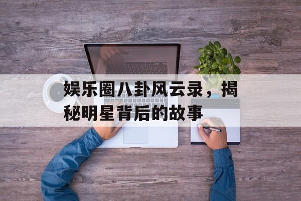 娱乐圈八卦风云录,揭秘明星背后的故事 娱乐圈八卦风云录,揭秘明星背后的故事