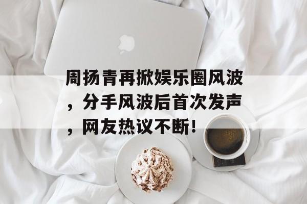 周扬青再掀娱乐圈风波，分手风波后首次发声，网友热议不断！