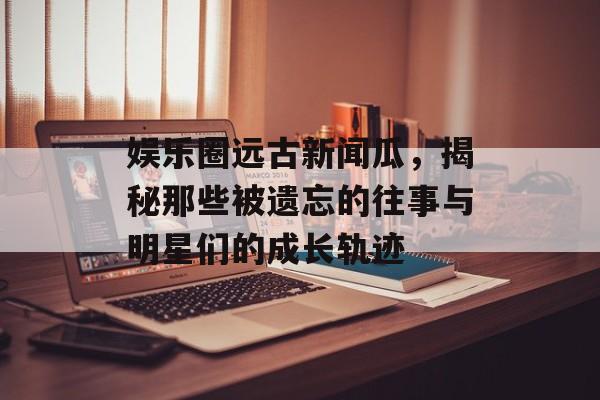娱乐圈远古新闻瓜,揭秘那些被遗忘的往事与明星们的成长轨迹 娱乐圈远古新闻瓜,揭秘那些被遗忘的往事与明星们的成长轨迹