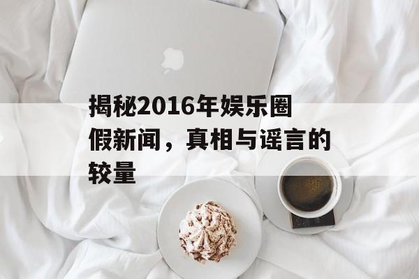 揭秘2016年娱乐圈假新闻,真相与谣言的较量 揭秘2016年娱乐圈假新闻,真相与谣言的较量