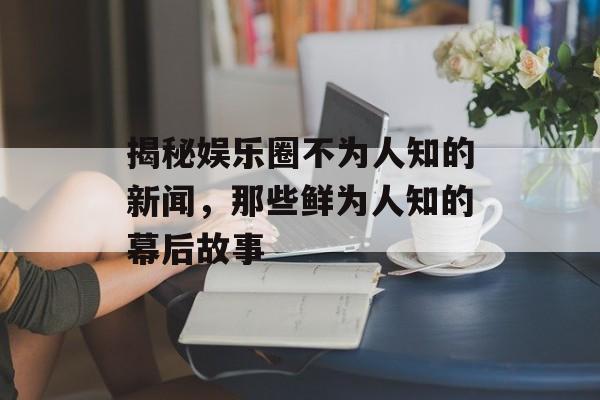 揭秘娱乐圈不为人知的新闻，那些鲜为人知的幕后故事