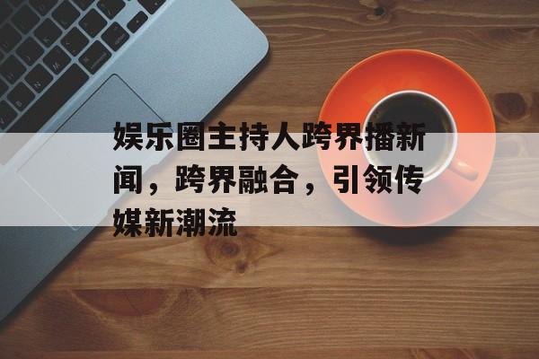娱乐圈主持人跨界播新闻，跨界融合，引领传媒新潮流