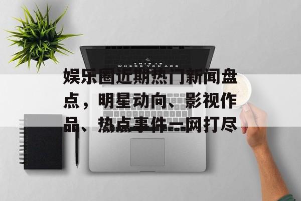 娱乐圈近期热门新闻盘点，明星动向、影视作品、热点事件一网打尽